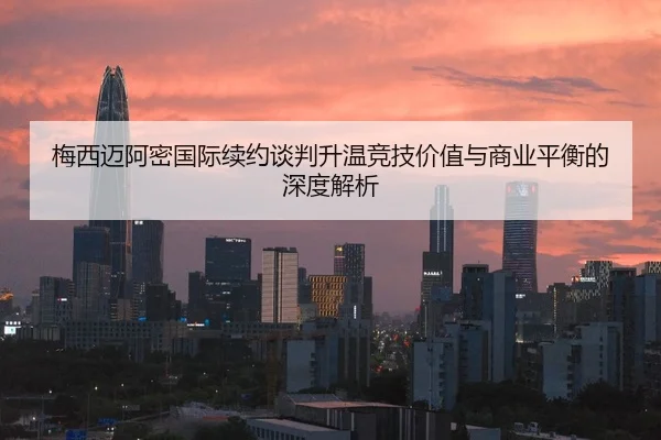 梅西迈阿密国际续约谈判升温竞技价值与商业平衡的深度解析